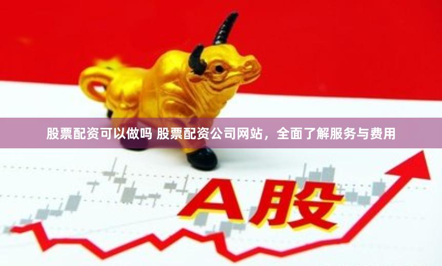 股票配资可以做吗 股票配资公司网站，全面了解服务与费用