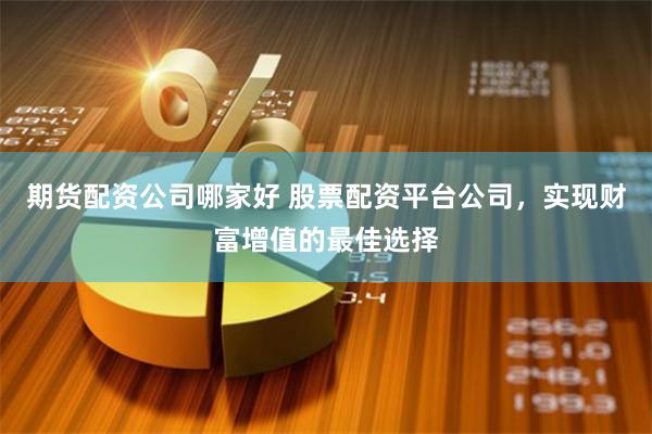 期货配资公司哪家好 股票配资平台公司，实现财富增值的最佳选择
