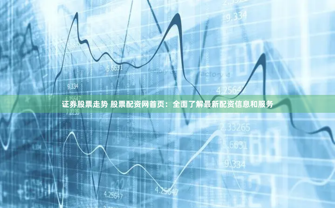 证券股票走势 股票配资网首页：全面了解最新配资信息和服务