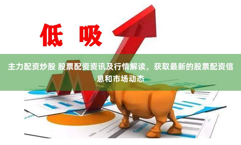 主力配资炒股 股票配资资讯及行情解读，获取最新的股票配资信息和市场动态
