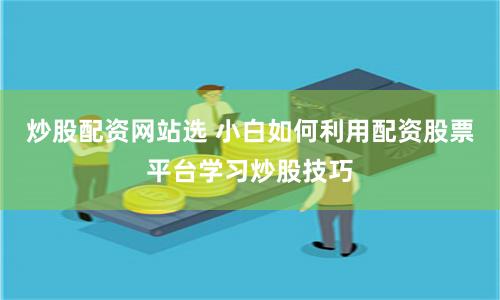炒股配资网站选 小白如何利用配资股票平台学习炒股技巧