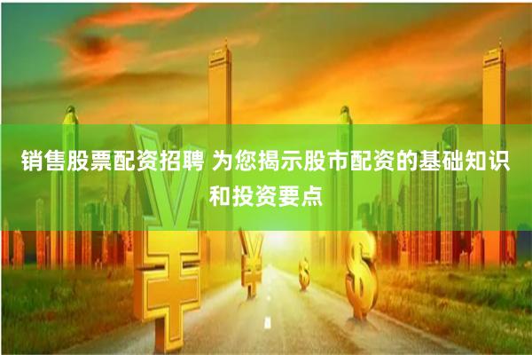 销售股票配资招聘 为您揭示股市配资的基础知识和投资要点