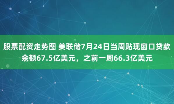 股票配资走势图 美联储7月24日当周贴现窗口贷款余额67.5亿美元，之前一周66.3亿美元