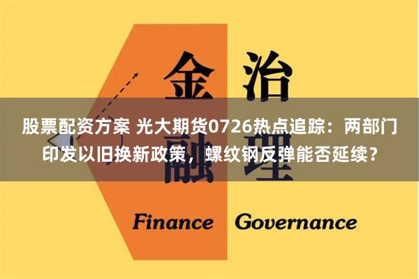 股票配资方案 光大期货0726热点追踪：两部门印发以旧换新政策，螺纹钢反弹能否延续？