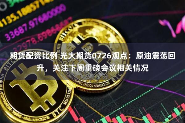 期货配资比例 光大期货0726观点：原油震荡回升，关注下周重磅会议相关情况