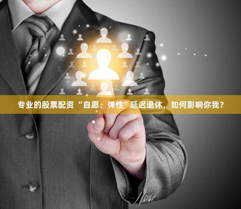 专业的股票配资 “自愿、弹性”延迟退休，如何影响你我？