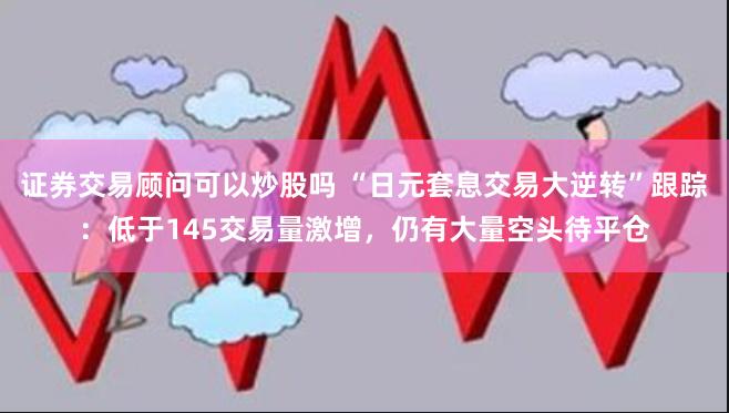 证券交易顾问可以炒股吗 “日元套息交易大逆转”跟踪：低于145交易量激增，仍有大量空头待平仓