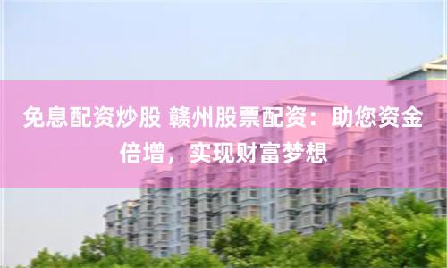 免息配资炒股 赣州股票配资：助您资金倍增，实现财富梦想