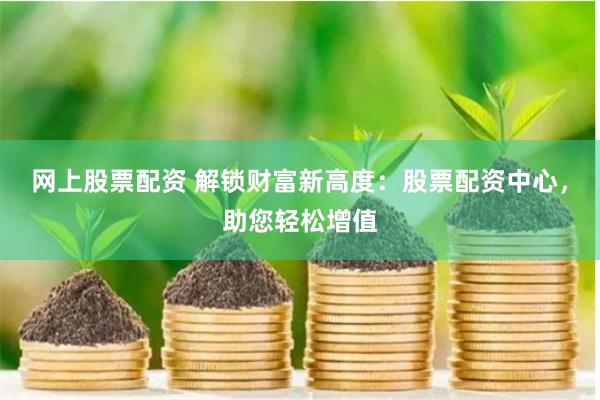 网上股票配资 解锁财富新高度：股票配资中心，助您轻松增值