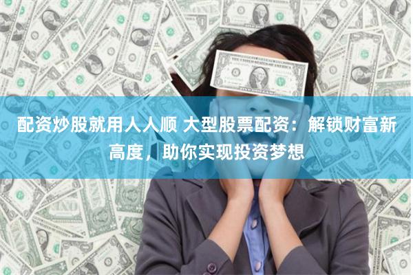 配资炒股就用人人顺 大型股票配资：解锁财富新高度，助你实现投资梦想