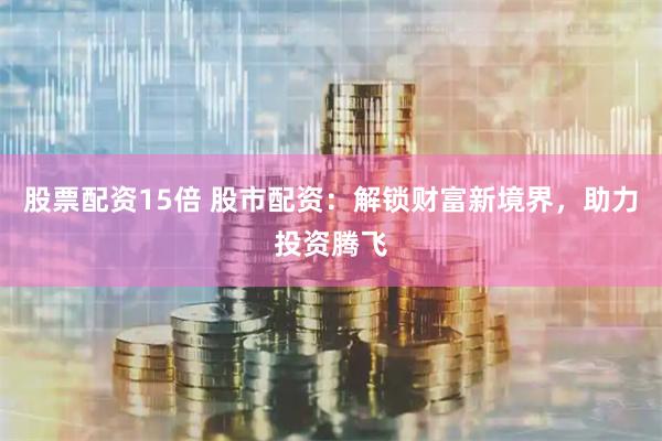 股票配资15倍 股市配资：解锁财富新境界，助力投资腾飞