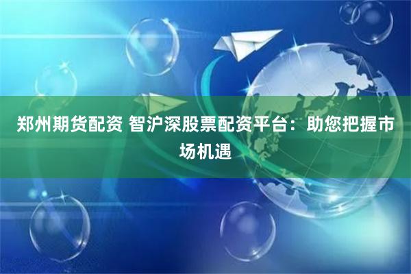 郑州期货配资 智沪深股票配资平台：助您把握市场机遇