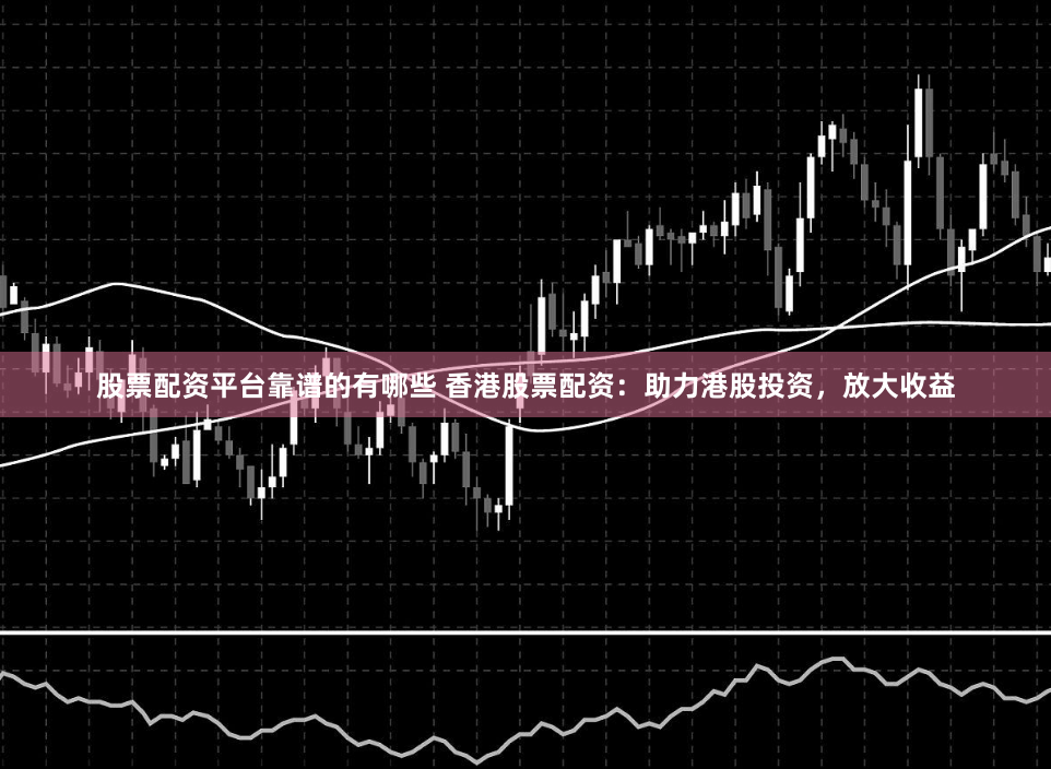 股票配资平台靠谱的有哪些 香港股票配资:助力港股投资,放大收益