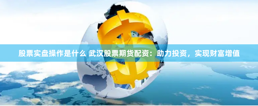 股票实盘操作是什么 武汉股票期货配资：助力投资，实现财富增值