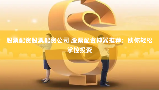 股票配资股票配资公司 股票配资神器推荐：助你轻松掌控投资