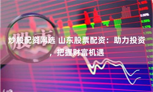 炒股配资网选 山东股票配资：助力投资，把握财富机遇