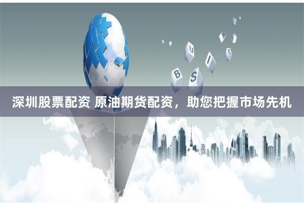 深圳股票配资 原油期货配资，助您把握市场先机
