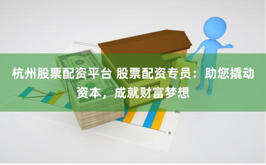 杭州股票配资平台 股票配资专员：助您撬动资本，成就财富梦想