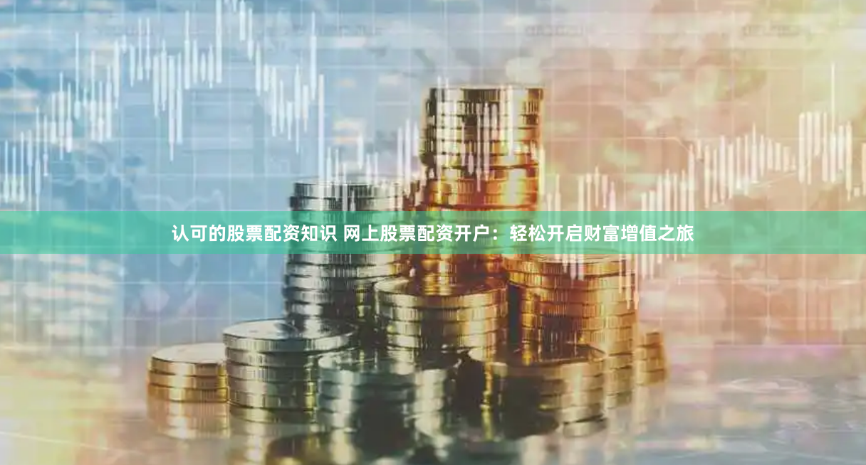 认可的股票配资知识 网上股票配资开户：轻松开启财富增值之旅