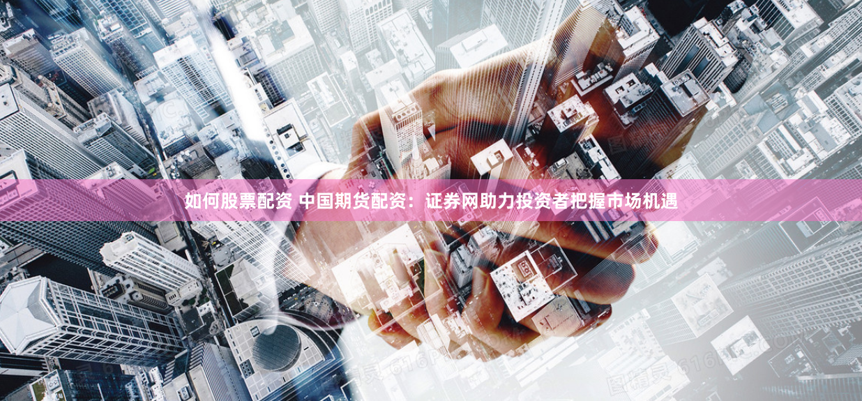如何股票配资 中国期货配资：证券网助力投资者把握市场机遇