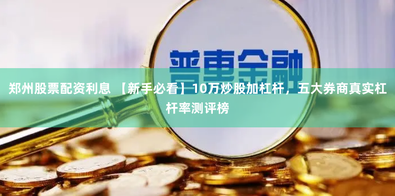 郑州股票配资利息 【新手必看】10万炒股加杠杆,五大券商真实杠杆率测评榜
