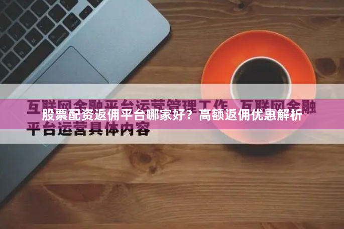 股票配资返佣平台哪家好？高额返佣优惠解析