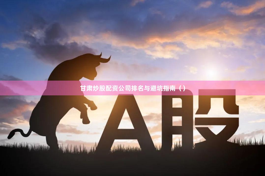 甘肃炒股配资公司排名与避坑指南（）