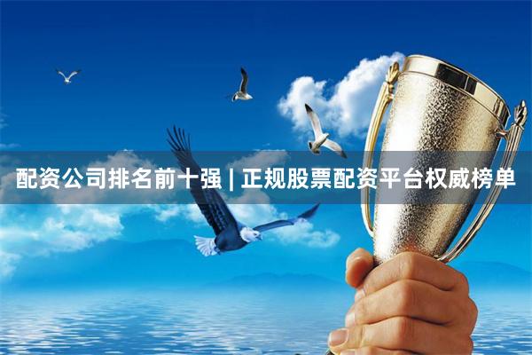 配资公司排名前十强 | 正规股票配资平台权威榜单